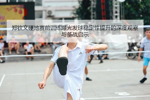郑钦文硬地赛前训练曝光发球稳定性提升的深度观察与备战启示