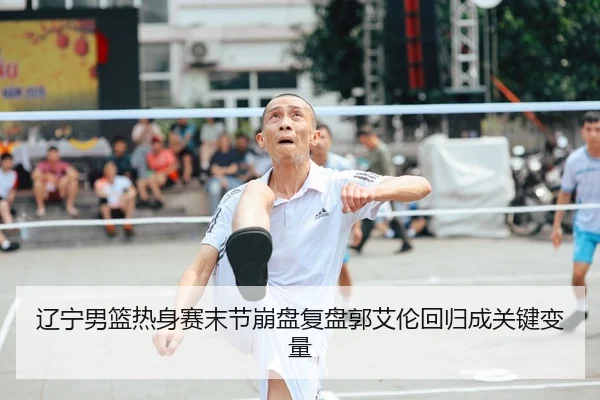 辽宁男篮热身赛末节崩盘复盘郭艾伦回归成关键变量