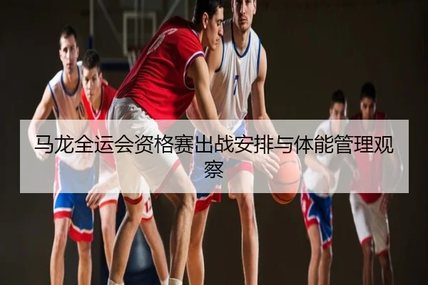 马龙全运会资格赛出战安排与体能管理观察