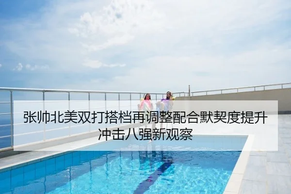 张帅北美双打搭档再调整配合默契度提升冲击八强新观察