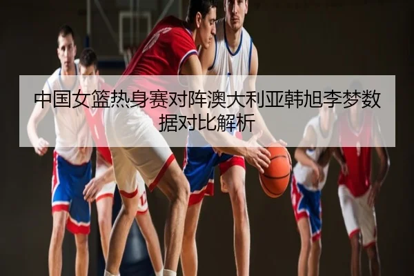 中国女篮热身赛对阵澳大利亚韩旭李梦数据对比解析